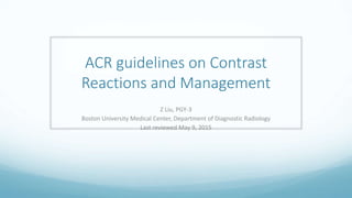 ACR guidelines on Contrast
Reactions and Management
Z Liu, PGY-3
Boston University Medical Center, Department of Diagnostic Radiology
Last reviewed May 9, 2015
 