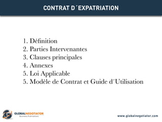 CONTRAT D´EXPATRIATION
1. Définition
2. Parties Intervenantes
3. Clauses principales
4. Annexes
5. Loi Applicable
5. Modèle de Contrat et Guide d´Utilisation
www.globalnegotiator.com
 