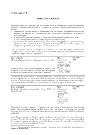 Fiche Action 3
Formation et emploi
Les métiers du secteur s’inscrivent dans une tendance lourde de développement du recyclage au niveau
mondial, ils tendent donc à se renforcer et à évoluer sur le long terme. Parmi les évolutions du secteur, on
notera :
- l’apparition de nouvelles filières, la diversification dans les matériaux, qui induisent des nouvelles
techniques de recyclage et, en conséquence, des changements d’organisation et la création de
nouveaux emplois ;
- le renforcement des normes encadrant ce secteur d’activité (notamment, hygiène, risques, santé) ;
- la hausse des exigences du marché en termes de qualité et de productivité;
- les mutations des métiers traditionnels (technicité accrue, développement du professionnalisme,
optimisation des compétences de base spécialisées) et l’intégration de nouvelles « briques » de
compétences, qui créent une dynamique au sein de la profession3.
Face aux nouveaux défis et à leur impact sur le contenu et le volume des emplois, l’ensemble des
entreprises doit se mobiliser afin de mettre en place une véritable politique des ressources humaines et de
formation. Les professionnels s’engagent à :
Sous-action 3.1
Mettre en place des formations adaptées aux besoins du métier
Mettre en œuvre l’action de développement de l’emploi et des
compétences sur les métiers du recyclage pour accompagner
l’évolution des compétences des employeurs et des salariés.
Pilote
Professionnels
signataires du
contrat de filière +
CPNEFP+DGEFP
+Branches
professionnelles et
les OPCA+CGDD
Calendrier
2014
Actuellement, les professionnels du recyclage ont besoin de personnels ayant une vision plus globale et
moins compartimentée du métier. Les cursus trop spécialisés sur des activités de niches n’ayant pas
toujours de réels débouchés gagneraient à avoir un volet général. Un module obligatoire d’éco-conception
dans les formations devrait être ajouté avec un volet sur les notions de respect de la ressource.
Sous-action 3.2
Faciliter les Préparations opérationnelles à l’emploi (POE) pour
l'accès à la filière
Pilote
Professionnels
signataires du
contrat de filière
+DGEFP
+Branches
professionnelles
+organismes de
formation
Calendrier
2014
L’objectif de favoriser les parcours et l’acquisition de compétences professionnelles de l’ensemble des
salariés du secteur. Les métiers du recyclage sont en effet en croissance et représentent un potentiel
important d’emplois pour les salariés des industries traditionnelles et les personnes initialement éloignées
de l’emploi.
Cette démarche partirait de l’analyse partagée des besoins de compétences des bassins d’emploi et
associerait des plans d’actions par filières de recrutement en travaillant avec les branches professionnelles,
les partenaires sociaux et les collectivités territoriales. La mise en œuvre de « passerelles » pour faciliter les
reconversions et l’insertion doit être développée.
3 
 « Plan de mobilisation nationale sur les métiers liés à la croissance verte », Comité de filière eau, assainissement, 
déchets, air, Décembre 2009 
 