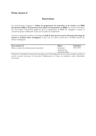 Fiche Action 4
Innovation
Les professionnels s’engagent à utiliser les programmes de promotion et de soutien à la R&D
(notamment AMI) et de poursuivre leurs efforts investissements en R&D. Les acteurs du domaine
des sites pollués s’investissent également dans les programmes de R&D. Ils s’engagent à susciter et
soutenir les projets collaboratifs en lien avec les pôles de compétitivité.
Cela doit en particulier conduire à développer la R & D ainsi que les moyens d’extraire davantage de
métaux et matières dites stratégiques, en lien avec les travaux menés par le COMES (comité des
métaux stratégiques).
Sous-action 4.1
Mettre en place des démonstrateurs industriels
Pilote
Industriels
signataires du
contrat de filière
Calendrier
2014/2015
L'objectif est d’améliorer l’attractivité nationale pour l’industrialisation de nouveaux procédés, produits et
services associés innovants en favorisant l’implantation en France de premières unités industrielles
innovantes.
 