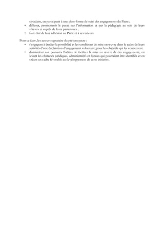 circulaire, en participant à une plate-forme de suivi des engagements du Pacte ;
• diffuser, promouvoir le pacte par l’information et par la pédagogie au sein de leurs
réseaux et auprès de leurs partenaires ;
• faire état de leur adhésion au Pacte et à ses valeurs.
Pour ce faire, les acteurs signataire du présent pacte :
• s’engagent à étudier la possibilité et les conditions de mise en œuvre dans le cadre de leurs
activités d’une déclaration d’engagement volontaire, pour les objectifs qui les concernent.
• demandent aux pouvoirs Publics de faciliter la mise en œuvre de ces engagements, en
levant les obstacles juridiques, administratifs et fiscaux qui pourraient être identifiés et en
créant un cadre favorable au développement de cette initiative.
 