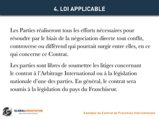 Les Parties réaliseront tous les efforts nécessaires pour
résoudre par le biais de la négociation directe tout conflit,
controverse ou différend qui pourrait surgir entre elles, en ce
qui concerne ce Contrat.
Les parties sont libres de soumettre les litiges concernant
le contrat à l’Arbitrage International ou à la législation
nationale d’une des parties. En général, le contrat sera
soumis à la législation du pays du Franchiseur.
4. LOI APPLICABLE
Exemple du Contrat de Franchise Internationale
 