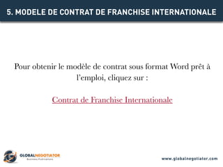 Pour obtenir le modèle de contrat sous format Word prêt à
l’emploi, cliquez sur :
Contrat de Franchise Internationale
5. MODELE DE CONTRAT DE FRANCHISE INTERNATIONALE
www.globalnegotiator.com
 
