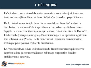 Il s’agit d’un contrat de collaboration entre deux entreprises juridiquement
indépendantes (Franchiseur et Franchisé) situées dans deux pays différents.
Par le biais de ce contrat, le Franchiseur concède au Franchisé le droit de
distribution en exclusivité de ses produits/services dans des établissements
équipés de manière uniforme, ainsi que le droit d’utiliser les titres de Propriété
Intellectuelle (marques, enseignes, dénominations), en lui apportant également
tout le Savoir-faire (Manuel de la Franchise) et l’assistance commerciale et
technique pour pouvoir réaliser la distribution.
Le Franchisé devra suivre les indications du Franchiseur en ce qui concerne
la présentation, la commercialisation et l’image corporative dans les
établissements autorisés.
1. DÉFINITION
www.globalnegotiator.com
 
