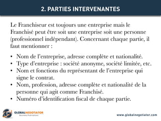 Le Franchiseur est toujours une entreprise mais le
Franchisé peut être soit une entreprise soit une personne
(professionnel indépendant). Concernant chaque partie, il
faut mentionner :
•	 Nom de l’entreprise, adresse complète et nationalité.
•	 Type d’entreprise : société anonyme, société limitée, etc.
•	 Nom et fonctions du représentant de l’entreprise qui
signe le contrat.
•	 Nom, profession, adresse complète et nationalité de la
personne qui agit comme Franchisé.
•	 Numéro d’identification fiscal de chaque partie.
2. PARTIES INTERVENANTES
www.globalnegotiator.com
 