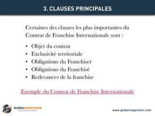 Certaines des clauses les plus importantes du
Contrat de Franchise Internationale sont :
•	 Objet du contrat
•	 Exclusivité territoriale
•	 Obligations du Franchiser
•	 Obligations du Franchisé
•	 Redevances de la franchise
3. CLAUSES PRINCIPALES
Exemple du Contrat de Franchise Internationale
www.globalnegotiator.com
 