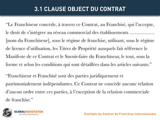 “Le Franchiseur concède, à travers ce Contrat, au Franchisé, qui l’accepte,
le droit de s’intégrer au réseau commercial des établissements ……………
[nom du Franchiseur], sous le régime de franchise, utilisant, sous le régime
de licence d’utilisation, les Titres de Propriété auxquels fait référence le
Manifeste de ce Contrat et le Savoir-faire du Franchiseur, le tout, sous la
forme et selon les conditions qui sont détaillées dans les articles suivants.”
“Franchiseur et Franchisé sont des parties juridiquement et
patrimonialement indépendantes. Ce Contrat ne concède aucune relation
d’aucun ordre entre ces parties, à l’exception de la relation commerciale
de franchise.”
3.1 CLAUSE OBJECT DU CONTRAT
Exemple du Contrat de Franchise Internationale
 