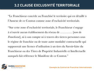 “Le Franchiseur concède au Franchisé le territoire qui est détaillé à
l’Annexe de ce Contrat comme zone d’exclusivité territoriale.
“Sur cette zone d’exclusivité territoriale, le Franchiseur s’engage
à n’ouvrir aucun établissement du réseau de ………… [nom du
Franchiseur], ni à son compte ni à travers des tierces personnes sous
le régime de franchise ou de toute autre modalité contractuelle qui
supposerait une licence d’utilisation à un tiers du Savoir-faire du
Franchiseur ou des Titres de Propriété Industrielle et Intellectuelle
auxquels fait référence le Manifeste de ce Contrat.”
3.2 CLAUSE EXCLUSIVITÉ TERRITORIALE
Exemple du Contrat de Franchise Internationale
 