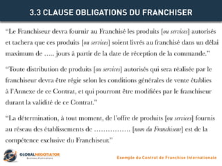 “Le Franchiseur devra fournir au Franchisé les produits [ou services] autorisés
et tachera que ces produits [ou services] soient livrés au franchisé dans un délai
maximum de ….. jours à partir de la date de réception de la commande.”
“Toute distribution de produits [ou services] autorisés qui sera réalisée par le
franchiseur devra être régie selon les conditions générales de vente établies
à l’Annexe de ce Contrat, et qui pourront être modifiées par le franchiseur
durant la validité de ce Contrat.”
“La détermination, à tout moment, de l’offre de produits [ou services] fournis
au réseau des établissements de ……………. [nom du Franchiseur] est de la
compétence exclusive du Franchiseur.”
3.3 CLAUSE OBLIGATIONS DU FRANCHISER
Exemple du Contrat de Franchise Internationale
 