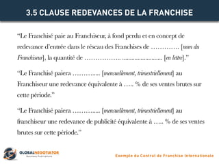 “Le Franchisé paie au Franchiseur, à fond perdu et en concept de
redevance d’entrée dans le réseau des Franchises de …………. [nom du
Franchiseur], la quantité de …………….. .......................... [en lettre].”
“Le Franchisé paiera ………..... [mensuellement, trimestriellement] au
Franchiseur une redevance équivalente à ….. % de ses ventes brutes sur
cette période.”
“Le Franchisé paiera ………..... [mensuellement, trimestriellement] au
franchiseur une redevance de publicité équivalente à ….. % de ses ventes
brutes sur cette période.”
3.5 CLAUSE REDEVANCES DE LA FRANCHISE
Exemple du Contrat de Franchise Internationale
 