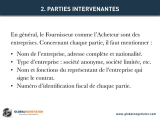 En général, le Fournisseur comme l’Acheteur sont des
entreprises. Concernant chaque partie, il faut mentionner :
•	 Nom de l’entreprise, adresse complète et nationalité.
•	 Type d’entreprise : société anonyme, société limitée, etc.
•	 Nom et fonctions du représentant de l’entreprise qui
signe le contrat.
•	 Numéro d’identification fiscal de chaque partie.
2. PARTIES INTERVENANTES
www.globalnegotiator.com
 