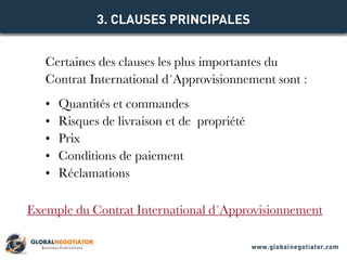 Certaines des clauses les plus importantes du
Contrat International d´Approvisionnement sont :
•	 Quantités et commandes
•	 Risques de livraison et de  propriété
•	 Prix
•	 Conditions de paiement
•	 Réclamations
3. CLAUSES PRINCIPALES
Exemple du Contrat International d´Approvisionnement
www.globalnegotiator.com
 