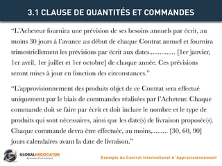 “L’Acheteur fournira une prévision de ses besoins annuels par écrit, au
moins 30 jours à l’avance au début de chaque Contrat annuel et fournira
trimestriellement les prévisions par écrit aux dates............... [1er janvier,
1er avril, 1er juillet et 1er octobre] de chaque année. Ces prévisions
seront mises à jour en fonction des circonstances.”
“L’approvisionnement des produits objet de ce Contrat sera effectué
uniquement par le biais de commandes réalisées par l’Acheteur. Chaque
commande doit se faire par écrit et doit inclure le nombre et le type de
produits qui sont nécessaires, ainsi que les date(s) de livraison proposée(s).
Chaque commande devra être effectuée, au moins,......... [30, 60, 90]
jours calendaires avant la date de livraison.”
3.1 CLAUSE DE QUANTITÉS ET COMMANDES
Exemple du Contrat International d´Approvisionnement
 