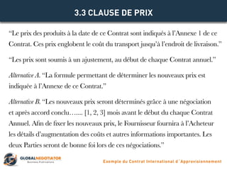 “Le prix des produits à la date de ce Contrat sont indiqués à l’Annexe 1 de ce
Contrat. Ces prix englobent le coût du transport jusqu’à l’endroit de livraison.”
“Les prix sont soumis à un ajustement, au début de chaque Contrat annuel.”
Alternative A. “La formule permettant de déterminer les nouveaux prix est
indiquée à l’Annexe de ce Contrat.”
Alternative B. “Les nouveaux prix seront déterminés grâce à une négociation
et après accord conclu….... [1, 2, 3] mois avant le début du chaque Contrat
Annuel. Afin de fixer les nouveaux prix, le Fournisseur fournira à l’Acheteur
les détails d’augmentation des coûts et autres informations importantes. Les
deux Parties seront de bonne foi lors de ces négociations.”
3.3 CLAUSE DE PRIX
Exemple du Contrat International d´Approvisionnement
 