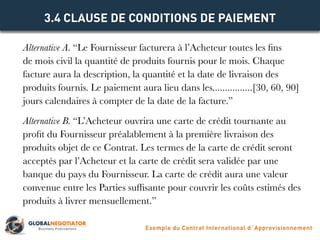 Alternative A. “Le Fournisseur facturera à l’Acheteur toutes les fins
de mois civil la quantité de produits fournis pour le mois. Chaque
facture aura la description, la quantité et la date de livraison des
produits fournis. Le paiement aura lieu dans les................[30, 60, 90]
jours calendaires à compter de la date de la facture.”
Alternative B. “L’Acheteur ouvrira une carte de crédit tournante au
profit du Fournisseur préalablement à la première livraison des
produits objet de ce Contrat. Les termes de la carte de crédit seront
acceptés par l’Acheteur et la carte de crédit sera validée par une
banque du pays du Fournisseur. La carte de crédit aura une valeur
convenue entre les Parties suffisante pour couvrir les coûts estimés des
produits à livrer mensuellement.”
3.4 CLAUSE DE CONDITIONS DE PAIEMENT
Exemple du Contrat International d´Approvisionnement
 