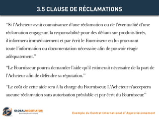 “Si l’Acheteur avait connaissance d’une réclamation ou de l’éventualité d’une
réclamation engageant la responsabilité pour des défauts sur produits livrés,
il informera immédiatement et par écrit le Fournisseur en lui procurant
toute l’information ou documentation nécessaire afin de pouvoir réagir
adéquatement.”
“Le Fournisseur pourra demander l’aide qu’il estimerait nécessaire de la part de
l’Acheteur afin de défendre sa réputation.”
“Le coût de cette aide sera à la charge du Fournisseur. L’Acheteur n’acceptera
aucune réclamation sans autorisation préalable et par écrit du Fournisseur.”
3.5 CLAUSE DE RÉCLAMATIONS
Exemple du Contrat International d´Approvisionnement
 