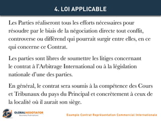 Les Parties réaliseront tous les efforts nécessaires pour
résoudre par le biais de la négociation directe tout conflit,
controverse ou différend qui pourrait surgir entre elles, en ce
qui concerne ce Contrat.
Les parties sont libres de soumettre les litiges concernant
le contrat à l’Arbitrage International ou à la législation
nationale d’une des parties.
En général, le contrat sera soumis à la compétence des Cours
et Tribunaux du pays du Principal et concrètement à ceux de
la localité où il aurait son siège.
4. LOI APPLICABLE
Example Contrat Représentation Commercial Internationale
 