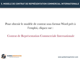Pour obtenir le modèle de contrat sous format Word prêt à
l’emploi, cliquez sur :
Contrat de Représentation Commerciale Internationale
5. MODELE DE CONTRAT DE REPRÉSENTATION COMMERCIAL INTERNATIONALE
www.globalnegotiator.com
 