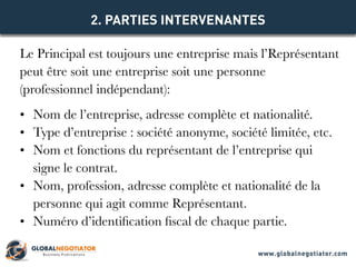 Le Principal est toujours une entreprise mais l’Représentant
peut être soit une entreprise soit une personne
(professionnel indépendant):
•	 Nom de l’entreprise, adresse complète et nationalité.
•	 Type d’entreprise : société anonyme, société limitée, etc.
•	 Nom et fonctions du représentant de l’entreprise qui
signe le contrat.
•	 Nom, profession, adresse complète et nationalité de la
personne qui agit comme Représentant.
•	 Numéro d’identification fiscal de chaque partie.
2. PARTIES INTERVENANTES
www.globalnegotiator.com
 
