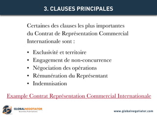 Certaines des clauses les plus importantes
du Contrat de Représentation Commercial
Internationale sont :
•	 Exclusivité et territoire
•	 Engagement de non-concurrence
•	 Négociation des opérations
•	 Rémunération du Représentant
•	 Indemnisation
3. CLAUSES PRINCIPALES
Example Contrat Représentation Commercial Internationale
www.globalnegotiator.com
 
