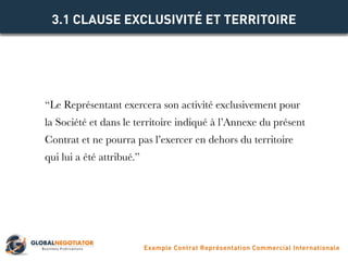 “Le Représentant exercera son activité exclusivement pour
la Société et dans le territoire indiqué à l’Annexe du présent
Contrat et ne pourra pas l’exercer en dehors du territoire
qui lui a été attribué.”
3.1 CLAUSE EXCLUSIVITÉ ET TERRITOIRE
Example Contrat Représentation Commercial Internationale
 