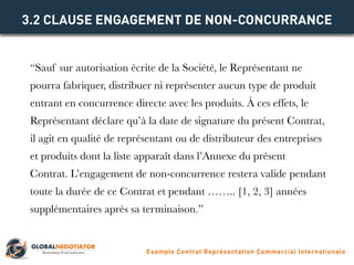 “Sauf sur autorisation écrite de la Société, le Représentant ne
pourra fabriquer, distribuer ni représenter aucun type de produit
entrant en concurrence directe avec les produits. À ces effets, le
Représentant déclare qu’à la date de signature du présent Contrat,
il agit en qualité de représentant ou de distributeur des entreprises
et produits dont la liste apparaît dans l’Annexe du présent
Contrat. L’engagement de non-concurrence restera valide pendant
toute la durée de ce Contrat et pendant …….. [1, 2, 3] années
supplémentaires après sa terminaison.”
3.2 CLAUSE ENGAGEMENT DE NON-CONCURRANCE
Example Contrat Représentation Commercial Internationale
 