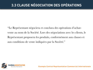“Le Représentant négociera et conclura des opérations d’achat-
vente au nom de la Société. Lors des négociations avec les clients, le
Représentant proposera les produits, conformément aux clauses et
aux conditions de vente indiquées par la Société.”
3.3 CLAUSE NÉGOCIATION DES OPÉRATIONS
Example Contrat Représentation Commercial Internationale
 