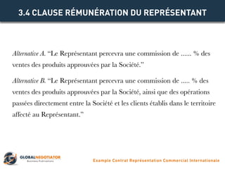Alternative A. “Le Représentant percevra une commission de ...... % des
ventes des produits approuvées par la Société.”
Alternative B. “Le Représentant percevra une commission de ..... % des
ventes des produits approuvées par la Société, ainsi que des opérations
passées directement entre la Société et les clients établis dans le territoire
affecté au Représentant.”
3.4 CLAUSE RÉMUNÉRATION DU REPRÉSENTANT
Example Contrat Représentation Commercial Internationale
 