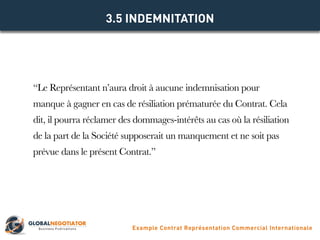 “Le Représentant n’aura droit à aucune indemnisation pour
manque à gagner en cas de résiliation prématurée du Contrat. Cela
dit, il pourra réclamer des dommages-intérêts au cas où la résiliation
de la part de la Société supposerait un manquement et ne soit pas
prévue dans le présent Contrat.”
3.5 INDEMNITATION
Example Contrat Représentation Commercial Internationale
 