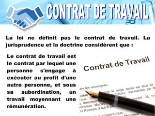 La loi ne définit pas le contrat de travail. La
jurisprudence et la doctrine considèrent que :
Le contrat de travail est
le contrat par lequel une
personne s'engage à
exécuter au profit d'une
autre personne, et sous
sa subordination, un
travail moyennant une
rémunération.
 