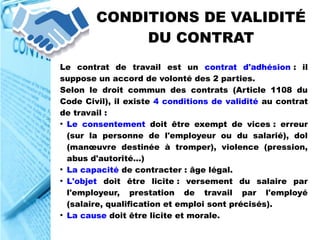 CONDITIONS DE VALIDITÉ
DU CONTRAT
Le contrat de travail est un contrat d'adhésion : il
suppose un accord de volonté des 2 parties.
Selon le droit commun des contrats (Article 1108 du
Code Civil), il existe 4 conditions de validité au contrat
de travail :
●
Le consentement doit être exempt de vices : erreur
(sur la personne de l'employeur ou du salarié), dol
(manœuvre destinée à tromper), violence (pression,
abus d'autorité...)
●
La capacité de contracter : âge légal.
●
L'objet doit être licite : versement du salaire par
l'employeur, prestation de travail par l'employé
(salaire, qualification et emploi sont précisés).
●
La cause doit être licite et morale.
 