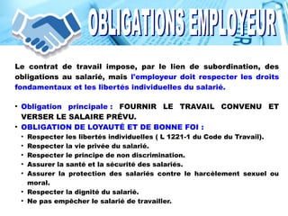 Le contrat de travail impose, par le lien de subordination, des
obligations au salarié, mais l'employeur doit respecter les droits
fondamentaux et les libertés individuelles du salarié.
●
Obligation principale : FOURNIR LE TRAVAIL CONVENU ET
VERSER LE SALAIRE PRÉVU.
●
OBLIGATION DE LOYAUTÉ ET DE BONNE FOI :
●
Respecter les libertés individuelles ( L 1221-1 du Code du Travail).
●
Respecter la vie privée du salarié.
●
Respecter le principe de non discrimination.
●
Assurer la santé et la sécurité des salariés.
●
Assurer la protection des salariés contre le harcèlement sexuel ou
moral.
●
Respecter la dignité du salarié.
●
Ne pas empêcher le salarié de travailler.
 