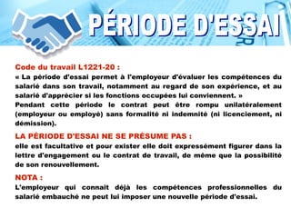Code du travail L1221-20 :
« La période d'essai permet à l'employeur d'évaluer les compétences du
salarié dans son travail, notamment au regard de son expérience, et au
salarié d'apprécier si les fonctions occupées lui conviennent. »
Pendant cette période le contrat peut être rompu unilatéralement
(employeur ou employé) sans formalité ni indemnité (ni licenciement, ni
démission).
LA PÉRIODE D'ESSAI NE SE PRÉSUME PAS :
elle est facultative et pour exister elle doit expressément figurer dans la
lettre d'engagement ou le contrat de travail, de même que la possibilité
de son renouvellement.
NOTA :
L'employeur qui connaît déjà les compétences professionnelles du
salarié embauché ne peut lui imposer une nouvelle période d'essai.
 