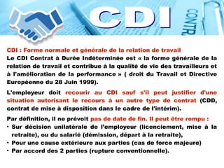 CDI : Forme normale et générale de la relation de travail
Le CDI Contrat à Durée Indéterminée est « la forme générale de la
relation de travail et contribue à la qualité de vie des travailleurs et
à l'amélioration de la performance » ( droit du Travail et Directive
Européenne du 28 Juin 1999).
L'employeur doit recourir au CDI sauf s'il peut justifier d'une
situation autorisant le recours à un autre type de contrat (CDD,
contrat de mise à disposition dans le cadre de l'intérim).
Par définition, il ne prévoit pas de date de fin. Il peut être rompu :
●
Sur décision unilatérale de l’employeur (licenciement, mise à la
retraite), ou du salarié (démission, départ à la retraite),
●
Pour une cause extérieure aux parties (cas de force majeure)
●
Par accord des 2 parties (rupture conventionnelle).
 