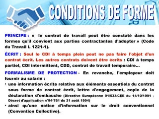 PRINCIPE : «  le contrat de travail peut être constaté dans les
formes qu'il convient aux parties contractantes d'adopter » (Code
du Travail L 1221-1).
ÉCRIT : Seul le CDI à temps plein peut ne pas faire l'objet d'un
contrat écrit. Les autres contrats doivent être écrits : CDI à temps
partiel, CDI intermittent, CDD, contrat de travail temporaire...
FORMALISME DE PROTECTION - En revanche, l'employeur doit
fournir au salarié :
●
une information écrite relative aux éléments essentiels du contrat
sous forme de contrat écrit, lettre d'engagement, copie de la
déclaration d'embauche (Directive Européenne 91/533/CEE du 14/10/1991 -
Décret d'application n°94-761 du 31 août 1994)
●
ainsi qu'une notice d'information sur le droit conventionnel
(Convention Collective).
 