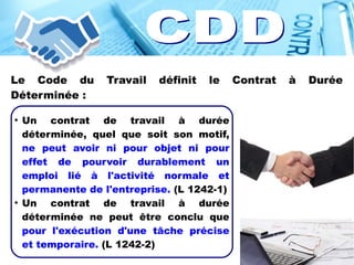 Le Code du Travail définit le Contrat à Durée
Déterminée :
●
Un contrat de travail à durée
déterminée, quel que soit son motif,
ne peut avoir ni pour objet ni pour
effet de pourvoir durablement un
emploi lié à l'activité normale et
permanente de l'entreprise. (L 1242-1)
●
Un contrat de travail à durée
déterminée ne peut être conclu que
pour l'exécution d'une tâche précise
et temporaire. (L 1242-2)
 