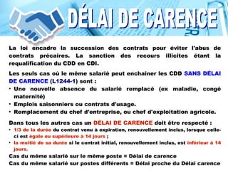 La loi encadre la succession des contrats pour éviter l'abus de
contrats précaires. La sanction des recours illicites étant la
requalification du CDD en CDI.
Les seuls cas où le même salarié peut enchaîner les CDD SANS DÉLAI
DE CARENCE (L1244-1) sont :
●
Une nouvelle absence du salarié remplacé (ex maladie, congé
maternité)
●
Emplois saisonniers ou contrats d'usage.
●
Remplacement du chef d'entreprise, ou chef d'exploitation agricole.
Dans tous les autres cas un DÉLAI DE CARENCE doit être respecté :
●
1/3 de la durée du contrat venu à expiration, renouvellement inclus, lorsque celle-
ci est égale ou supérieure à 14 jours ;
●
la moitié de sa durée si le contrat initial, renouvellement inclus, est inférieur à 14
jours.
Cas du même salarié sur le même poste = Délai de carence
Cas du même salarié sur postes différents = Délai proche du Délai carence
 