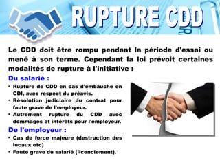 Le CDD doit être rompu pendant la période d'essai ou
mené à son terme. Cependant la loi prévoit certaines
modalités de rupture à l'initiative :
Du salarié :
●
Rupture de CDD en cas d'embauche en
CDI, avec respect du préavis.
●
Résolution judiciaire du contrat pour
faute grave de l'employeur.
●
Autrement rupture du CDD avec
dommages et intérêts pour l'employeur.
De l'employeur :
●
Cas de force majeure (destruction des
locaux etc)
●
Faute grave du salarié (licenciement).
 