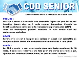 PUBLICS :
Le CDD « senior » s’adresse aux personnes âgées de plus de 57 ans
inscrites depuis plus de 3 mois comme demandeur d’emploi ou
bénéficiant d’une convention de reclassement personnalisé (CRP).
Tous les employeurs peuvent conclure un CDD senior sauf les
professions agricoles.
OBJET :
Favoriser le retour à l’emploi des seniors et aussi leur permettre de
compléter leurs droits afin de bénéficier d’une retraite à taux plein
DURÉE :
Le CDD « senior » peut être conclu pour une durée maximale de 18
mois. Il peut être renouvelé une fois pour une durée déterminée qui,
ajoutée à la durée du contrat initial, ne peut excéder 36 mois.
Code du Travail Décret n° 2006-1070 du 28 août 2006
Source : Ministère du Travail
 