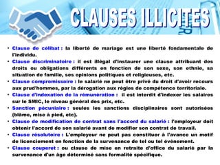 ●
Clause de célibat : la liberté de mariage est une liberté fondamentale de
l'individu.
●
Clause discriminatoire : il est illégal d'instaurer une clause attribuant des
droits ou obligations différents en fonction de son sexe, son ethnie, sa
situation de famille, ses opinions politiques et religieuses, etc.
●
Clause compromissoire : le salarié ne peut être privé du droit d'avoir recours
aux prud'hommes, par la dérogation aux règles de compétence territoriale.
●
Clause d'indexation de la rémunération : il est interdit d'indexer les salaires
sur le SMIC, le niveau général des prix, etc.
●
Sanction pécuniaire : seules les sanctions disciplinaires sont autorisées
(blâme, mise à pied, etc).
●
Clause de modification de contrat sans l'accord du salarié : l'employeur doit
obtenir l'accord de son salarié avant de modifier son contrat de travail.
●
Clause résolutoire : L'employeur ne peut pas constituer à l'avance un motif
de licenciement en fonction de la survenance de tel ou tel événement.
●
Clause couperet : ou clause de mise en retraite d'office du salarié par la
survenance d'un âge déterminé sans formalité spécifique.
 