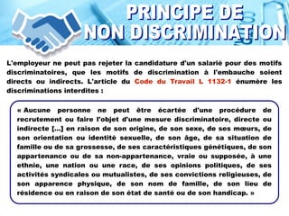 L'employeur ne peut pas rejeter la candidature d'un salarié pour des motifs
discriminatoires, que les motifs de discrimination à l'embauche soient
directs ou indirects. L'article du Code du Travail L 1132-1 énumère les
discriminations interdites :
« Aucune personne ne peut être écartée d'une procédure de
recrutement ou faire l'objet d'une mesure discriminatoire, directe ou
indirecte [...] en raison de son origine, de son sexe, de ses mœurs, de
son orientation ou identité sexuelle, de son âge, de sa situation de
famille ou de sa grossesse, de ses caractéristiques génétiques, de son
appartenance ou de sa non-appartenance, vraie ou supposée, à une
ethnie, une nation ou une race, de ses opinions politiques, de ses
activités syndicales ou mutualistes, de ses convictions religieuses, de
son apparence physique, de son nom de famille, de son lieu de
résidence ou en raison de son état de santé ou de son handicap. »
 