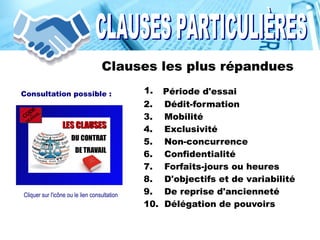 Clauses les plus répandues
1. Période d'essai
2. Dédit-formation
3. Mobilité
4. Exclusivité
5. Non-concurrence
6. Confidentialité
7. Forfaits-jours ou heures
8. D'objectifs et de variabilité
9. De reprise d'ancienneté
10. Délégation de pouvoirs
1.Consultation possible :
Cliquer sur l'icône ou le lien consultation
 