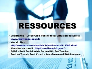 RESSOURCESRESSOURCES
●
Légifrance - Le Service Public de la Diffusion du Droit :
www.legifrance.gouv.fr
●
Vos droits :
http://vosdroits.service-public.fr/particuliers/N19806.xhtml
●
Ministère du travail : http://travail-emploi.gouv.fr/
●
DCG3 – Droit Social, Alain Burlaud Dir, Sup'Foucher.
●
Droit du Travail, Droit Vivant – Jean-Emmanuel RAY, Liaisons.
 