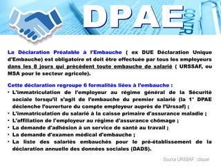 La Déclaration Préalable à l'Embauche ( ex DUE Déclaration Unique
d'Embauche) est obligatoire et doit être effectuée par tous les employeurs
dans les 8 jours qui précèdent toute embauche de salarié ( URSSAF, ou
MSA pour le secteur agricole).
Cette déclaration regroupe 6 formalités liées à l’embauche :
●
L'immatriculation de l'employeur au régime général de la Sécurité
sociale lorsqu’il s’agit de l’embauche du premier salarié (la 1° DPAE
déclenche l’ouverture du compte employeur auprès de l’Urssaf) ;
●
L'immatriculation du salarié à la caisse primaire d'assurance maladie ;
●
L'affiliation de l'employeur au régime d'assurance chômage ;
●
La demande d'adhésion à un service de santé au travail ;
●
La demande d'examen médical d'embauche ;
●
La liste des salariés embauchés pour le pré-établissement de la
déclaration annuelle des données sociales (DADS).
Source URSSAF : cliquer
 