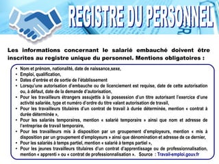 Les informations concernant le salarié embauché doivent être
inscrites au registre unique du personnel. Mentions obligatoires :
● Nom et prénom, nationalité, date de naissance,sexe,
● Emploi, qualification,
● Dates d’entrée et de sortie de l’établissement
● Lorsqu’une autorisation d’embauche ou de licenciement est requise, date de cette autorisation
ou, à défaut, date de la demande d’autorisation,
● Pour les travailleurs étrangers assujettis à la possession d’un titre autorisant l’exercice d’une
activité salariée, type et numéro d’ordre du titre valant autorisation de travail,
● Pour les travailleurs titulaires d’un contrat de travail à durée déterminée, mention « contrat à
durée déterminée »,
● Pour les salariés temporaires, mention « salarié temporaire » ainsi que nom et adresse de
l’entreprise de travail temporaire,
● Pour les travailleurs mis à disposition par un groupement d’employeurs, mention « mis à
disposition par un groupement d’employeurs » ainsi que dénomination et adresse de ce dernier,
● Pour les salariés à temps partiel, mention « salarié à temps partiel »,
● Pour les jeunes travailleurs titulaires d’un contrat d’apprentissage ou de professionnalisation,
mention « apprenti » ou « contrat de professionnalisation ». Source : Travail-emploi.gouv.fr
 