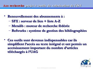 Axe recherche  projet 4 :outils de valorisation de l’IST Renouvellement des abonnements à : SFX : serveur de lien + liste A-Z Metalib : moteur de recherche fédérée Refworks : système de gestion des bibliographies Ces outils sont devenus indispensables car ils simplifient l’accès au texte intégral et ont permis un accroissement important du nombre d’articles téléchargés à l’UAG 