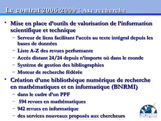 Le contrat 2006-2009 :  Axe recherche Mise en place d’outils de valorisation de l’information scientifique et technique Serveur de liens facilitant l’accès au texte intégral depuis les bases de données Liste A-Z des revues performante  Accès distant 24/24 depuis n’importe où dans le monde Système de gestion des bibliographies Moteur de recherche fédérée Création d’une bibliothèque numérique de recherche en mathématiques et en informatique (BNRMI) dans le cadre d’un PPF 594 revues en mathématiques 942 revues en informatique des services nouveaux proposés aux chercheurs 
