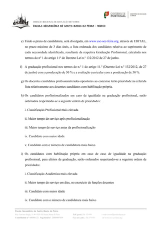 DIREÇÃO REGIONAL DE EDUCAÇÃO DO NORTE

                   ESCOLA SECUNDÁRIA DE SANTA MARIA DA FEIRA – 402813




      e) Findo o prazo de candidatura, será divulgada, em www.esc-sec-feira.org, através de EDITAL,
          no prazo máximo de 3 dias úteis, a lista ordenada dos candidatos relativa ao suprimento de
          cada necessidade identificada, resultante da respetiva Graduação Profissional, calculada nos
          termos do nº 1 do artigo 11º do Decreto‐Lei n.º 132/2012 de 27 de junho.

     f) A graduação profissional nos termos do n.º 1 do artigo 11.º (Decreto‐Lei n.º 132/2012, de 27
          de junho) com a ponderação de 50 % e a avaliação curricular com a ponderação de 50 %.

      g) Os docentes candidatos profissionalizados opositores ao concurso terão prioridade na referida
          lista relativamente aos docentes candidatos com habilitação própria.

      h) Os candidatos profissionalizados em caso de igualdade na graduação profissional, serão
          ordenados respeitando‐se a seguinte ordem de prioridades:

          i. Classificação Profissional mais elevada

          ii. Maior tempo de serviço após profissionalização

          iii. Maior tempo de serviço antes da profissionalização

          iv. Candidato com maior idade

          v. Candidato com o número de candidatura mais baixo

      i) Os candidatos com habilitação própria em caso de caso de igualdade na graduação
          profissional, para efeitos de graduação, serão ordenados respeitando‐se a seguinte ordem de
          prioridades:

          i. Classificação Académica mais elevada

          ii. Maior tempo de serviço em dias, no exercício de funções docentes

          iii. Candidato com maior idade

          iv. Candidato com o número de candidatura mais baixo


Escola Secundária de Santa Maria da Feira
Rua António Sérgio, 15 4520-183 Santa Maria da Feira    Telf. geral: 256 379 090     e-mail: escsmf@mail.telepac.pt
Contribuinte nº. 600006123 Seg.Social nº. 20009907830   Fax serv.adm.: 256 379 093    url: www.esc-sec-feira.org/
 