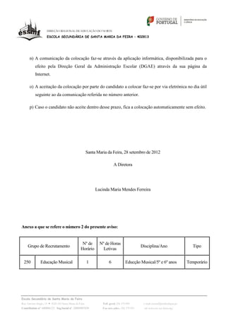 DIREÇÃO REGIONAL DE EDUCAÇÃO DO NORTE

                   ESCOLA SECUNDÁRIA DE SANTA MARIA DA FEIRA – 402813




      n) A comunicação da colocação faz‐se através da aplicação informática, disponibilizada para o
          efeito pela Direção Geral da Administração Escolar (DGAE) através da sua página da
          Internet.

      o) A aceitação da colocação por parte do candidato a colocar faz‐se por via eletrónica no dia útil
          seguinte ao da comunicação referida no número anterior.

      p) Caso o candidato não aceite dentro desse prazo, fica a colocação automaticamente sem efeito.




                                                  Santa Maria da Feira, 28 setembro de 2012

                                                                    A Diretora




                                                        Lucinda Maria Mendes Ferreira




Anexo a que se refere o número 2 do presente aviso:


                                               Nº de      Nº de Horas
    Grupo de Recrutamento                                                               Disciplina/Ano                      Tipo
                                              Horário       Letivas

 250          Educação Musical                    1             6            Educção Musical/5º e 6º anos                 Temporário




Escola Secundária de Santa Maria da Feira
Rua António Sérgio, 15 4520-183 Santa Maria da Feira       Telf. geral: 256 379 090      e-mail: escsmf@mail.telepac.pt
Contribuinte nº. 600006123 Seg.Social nº. 20009907830      Fax serv.adm.: 256 379 093     url: www.esc-sec-feira.org/
 