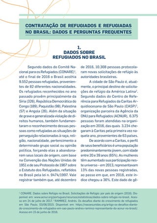 Segundo dados do Comitê Na-
cional para os Refugiados (CONARE)1
,
até o final de 2016 o Brasil acolhia
9.552 pessoas refugiadas, provenien-
tes de 82 diferentes nacionalidades.
Os refugiados reconhecidos no ano
passado provêm principalmente da
Síria (326), República Democrática do
Congo (189), Paquistão (98), Palestina
(57) e Angola (26). Além da situação
de grave e generalizada violação de di-
reitos humanos, também fundamen-
taram o reconhecimento dessas pes-
soas como refugiadas as situações de
perseguição relacionadas à raça, reli-
gião, nacionalidade, pertencimento a
determinado grupo social ou opinião
política, forçando elas a abandona-
rem seus locais de origem, com base
na Convenção das Nações Unidas de
1951 e de seu Protocolo de 1967 sobre
o Estatuto dos Refugiados, refletidos
no Brasil pela lei n. 9474/1997. Vale
registrar também que, até dezembro
de 2016, 10.308 pessoas protocola-
ram novas solicitações de refúgio às
autoridades brasileiras.
A cidade de São Paulo é, atual-
mente, o principal destino de solicita-
ções de refúgio da América Latina2
.
Segundo dados do Centro de Refe-
rência para Refugiados da Caritas Ar-
quidiocesana de São Paulo (CASP)3
,
organização parceira da Agência da
ONU para Refugiados (ACNUR), 6.375
pessoas foram atendidas na organi-
zação em 2016, das quais 3.234 che-
garam à Caritas pela primeira vez na-
quele ano, provenientes de 63 países.
De acordo com a Caritas, o perfil
de seus beneficiários é uma população
predominantemente jovem, com idade
entre 20 e 39 anos (65%). As mulheres
têm aumentado sua participação nes-
te universo – em 2013, representavam
13% das novas pessoas registradas,
ao passo em que, em 2016, este ín-
dice chegou a 36%. Este dado de gê-
1
CONARE. Dados sobre Refúgio no Brasil. Solicitações de Refúgio: por país de origem (2016). Dis-
ponível em: www.acnur.org/portugues/recursos/estatisticas/dados-sobre-refugio-no-brasil. Aces-
so em 24 de julho de 2017. 2
RAMIREZ, Andrés. Os desafios diante do crescimento de refugiados
em São Paulo. 03/06/2015. Disponível em: https://nacoesunidas.org/artigo-os-desafios-diante-
do-crescimento-de-refugiados-em-sao-paulo-andres-ramirez-representante-do-acnur-no-brasil/.
Acesso em 15 de junho de 2016.
Contratação de Refugiados e Refugiadas
no Brasil: Dados e Perguntas Frequentes
1.
Dados sobre
Refugiados no Brasil
 